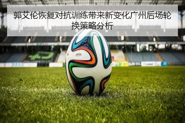 郭艾伦恢复对抗训练带来新变化广州后场轮换策略分析